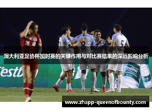 澳大利亚足协杯加时赛的关键作用与对比赛结果的深远影响分析