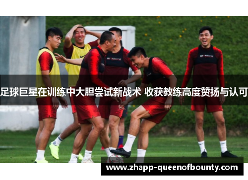 足球巨星在训练中大胆尝试新战术 收获教练高度赞扬与认可 足球巨星在训练中大胆尝试新战术 收获教练高度赞扬与认可